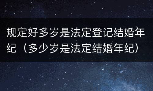 规定好多岁是法定登记结婚年纪（多少岁是法定结婚年纪）