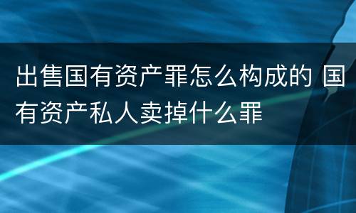 出售国有资产罪怎么构成的 国有资产私人卖掉什么罪