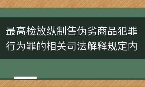 最高检放纵制售伪劣商品犯罪行为罪的相关司法解释规定内容是什么