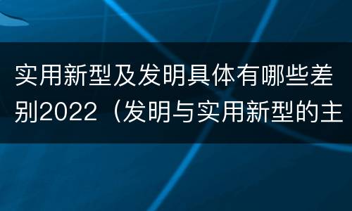 实用新型及发明具体有哪些差别2022（发明与实用新型的主要区别）