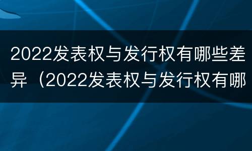 2022发表权与发行权有哪些差异（2022发表权与发行权有哪些差异之处）