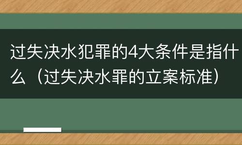 过失决水犯罪的4大条件是指什么（过失决水罪的立案标准）