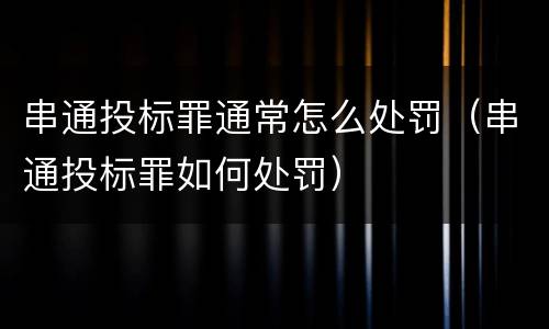 串通投标罪通常怎么处罚（串通投标罪如何处罚）