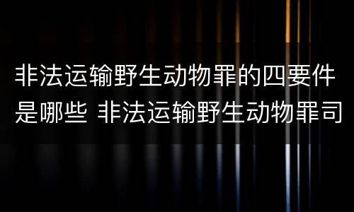 非法运输野生动物罪的四要件是哪些 非法运输野生动物罪司法解释