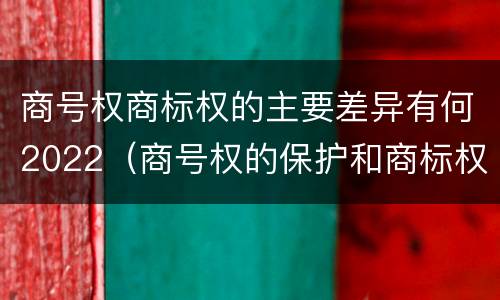 商号权商标权的主要差异有何2022（商号权的保护和商标权的保护一样是全国性范围的）