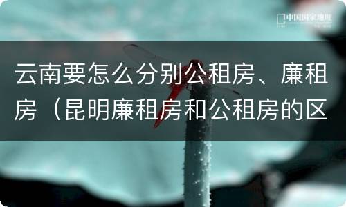 云南要怎么分别公租房、廉租房（昆明廉租房和公租房的区别）