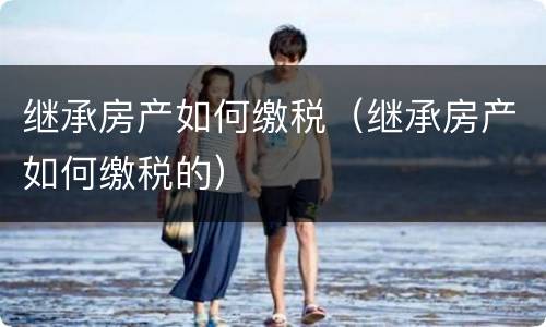 继承房产如何缴税（继承房产如何缴税的）