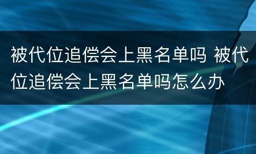 被代位追偿会上黑名单吗 被代位追偿会上黑名单吗怎么办