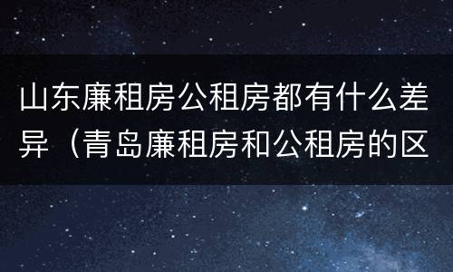 山东廉租房公租房都有什么差异（青岛廉租房和公租房的区别）