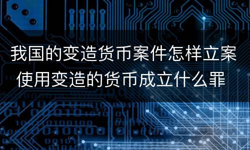 我国的变造货币案件怎样立案 使用变造的货币成立什么罪