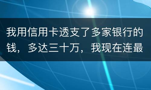 我用信用卡透支了多家银行的钱，多达三十万，我现在连最低还款都还不上，我该怎么办