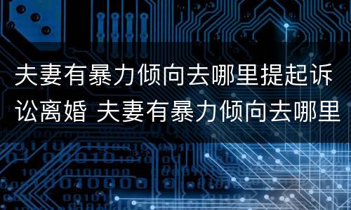 夫妻有暴力倾向去哪里提起诉讼离婚 夫妻有暴力倾向去哪里提起诉讼离婚