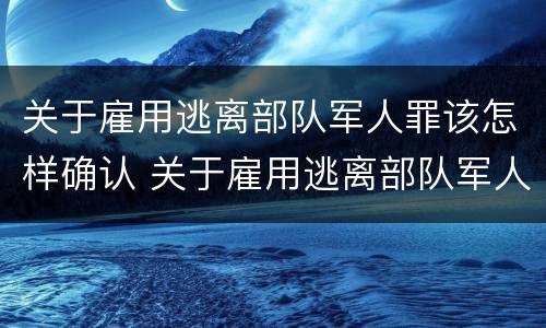 关于雇用逃离部队军人罪该怎样确认 关于雇用逃离部队军人罪该怎样确认责任