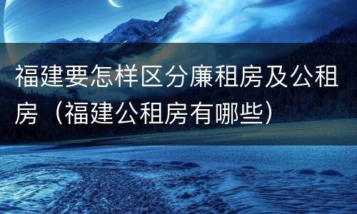 福建要怎样区分廉租房及公租房（福建公租房有哪些）