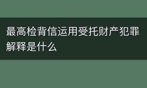 最高检背信运用受托财产犯罪解释是什么