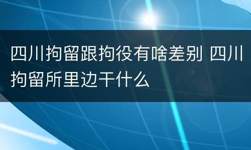 四川拘留跟拘役有啥差别 四川拘留所里边干什么