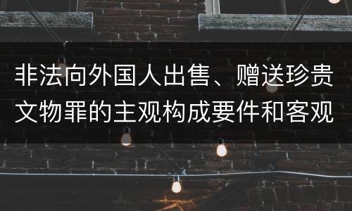 非法向外国人出售、赠送珍贵文物罪的主观构成要件和客观构成要件