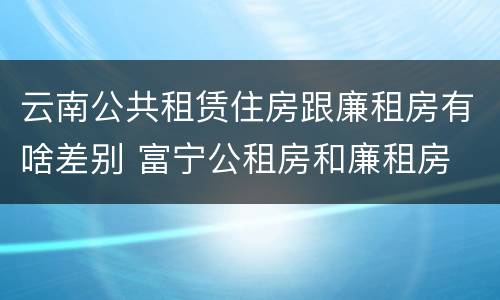 云南公共租赁住房跟廉租房有啥差别 富宁公租房和廉租房