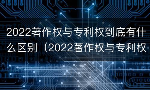 2022著作权与专利权到底有什么区别（2022著作权与专利权到底有什么区别呢）