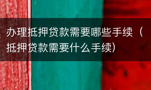 办理抵押贷款需要哪些手续（抵押贷款需要什么手续）