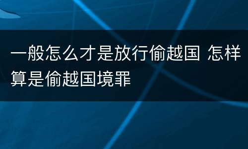 一般怎么才是放行偷越国 怎样算是偷越国境罪