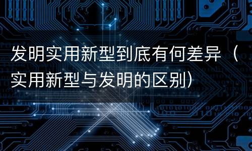 发明实用新型到底有何差异（实用新型与发明的区别）