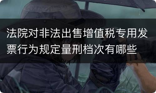 法院对非法出售增值税专用发票行为规定量刑档次有哪些