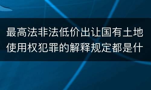 最高法非法低价出让国有土地使用权犯罪的解释规定都是什么