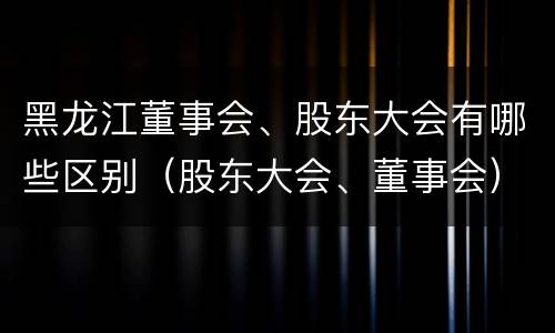 黑龙江董事会、股东大会有哪些区别（股东大会、董事会）