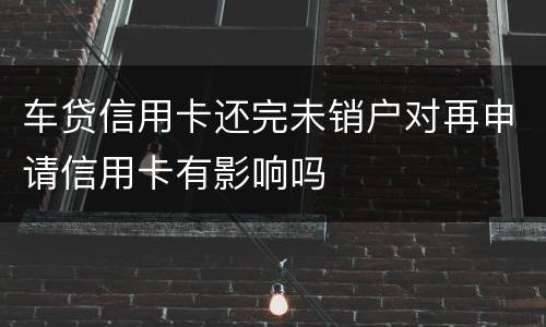 车贷信用卡还完未销户对再申请信用卡有影响吗