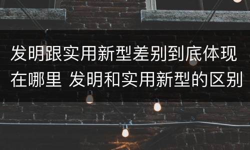 发明跟实用新型差别到底体现在哪里 发明和实用新型的区别和联系有什么