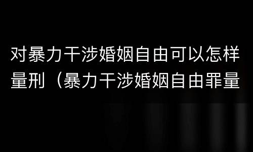 对暴力干涉婚姻自由可以怎样量刑（暴力干涉婚姻自由罪量刑）