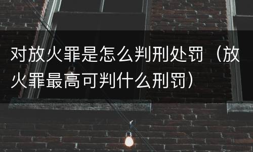 对放火罪是怎么判刑处罚（放火罪最高可判什么刑罚）