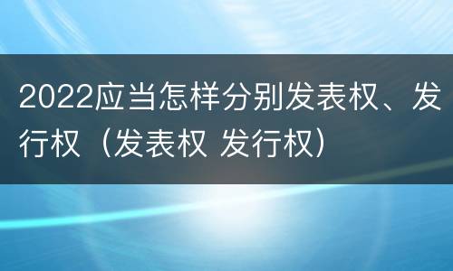 2022应当怎样分别发表权、发行权（发表权 发行权）