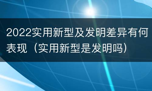 2022实用新型及发明差异有何表现（实用新型是发明吗）