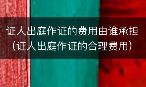 证人出庭作证的费用由谁承担（证人出庭作证的合理费用）