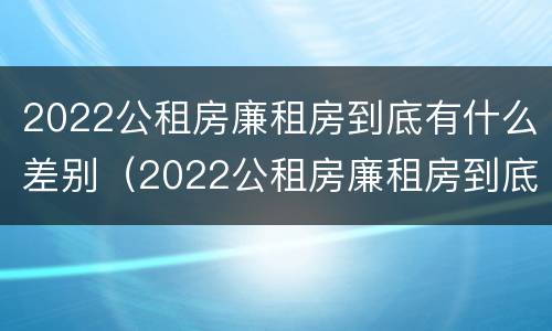 2022公租房廉租房到底有什么差别（2022公租房廉租房到底有什么差别呢）