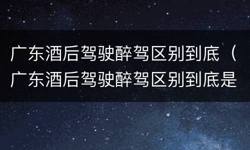 广东酒后驾驶醉驾区别到底（广东酒后驾驶醉驾区别到底是什么?）