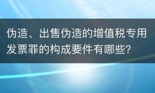 伪造、出售伪造的增值税专用发票罪的构成要件有哪些？