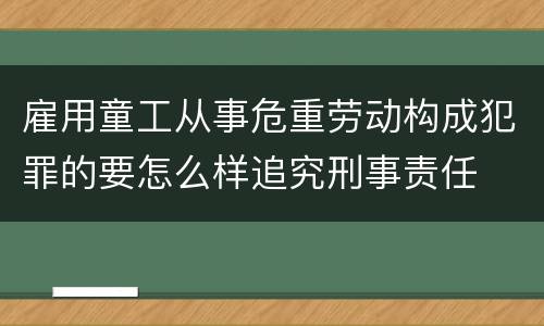 雇用童工从事危重劳动构成犯罪的要怎么样追究刑事责任