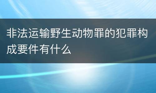 非法运输野生动物罪的犯罪构成要件有什么