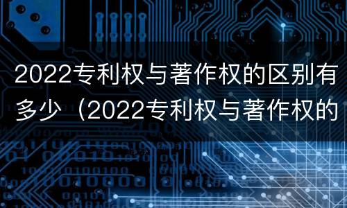 2022专利权与著作权的区别有多少（2022专利权与著作权的区别有多少个）