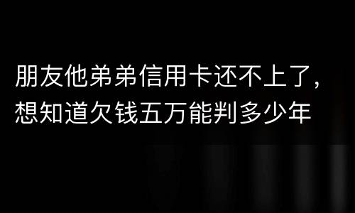 朋友他弟弟信用卡还不上了，想知道欠钱五万能判多少年