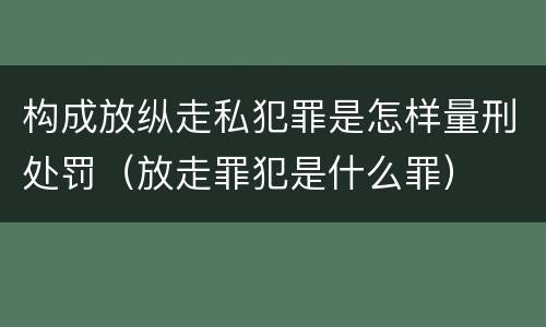 构成放纵走私犯罪是怎样量刑处罚（放走罪犯是什么罪）