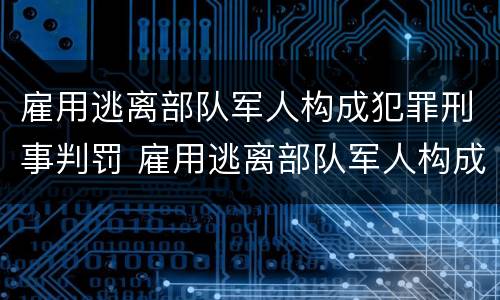 雇用逃离部队军人构成犯罪刑事判罚 雇用逃离部队军人构成犯罪刑事判罚案例