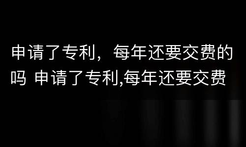 申请了专利，每年还要交费的吗 申请了专利,每年还要交费的吗知乎