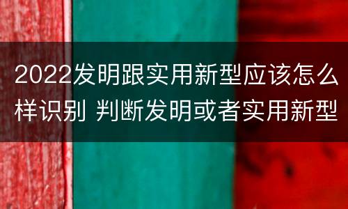 2022发明跟实用新型应该怎么样识别 判断发明或者实用新型