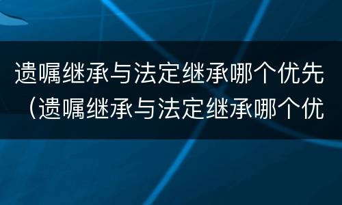 遗嘱继承与法定继承哪个优先（遗嘱继承与法定继承哪个优先法院）