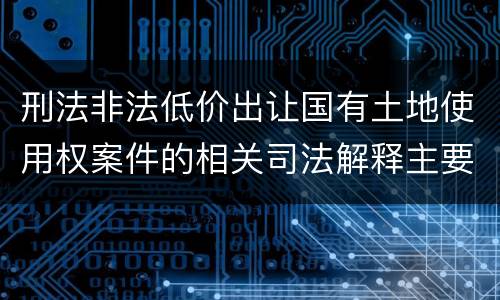 刑法非法低价出让国有土地使用权案件的相关司法解释主要规定都有哪些