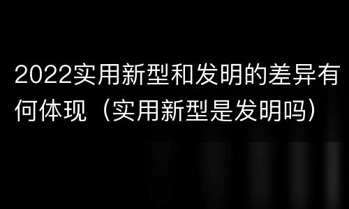 2022实用新型和发明的差异有何体现（实用新型是发明吗）